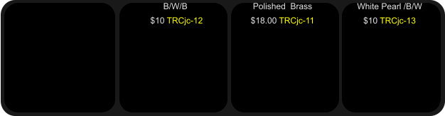 Polished  Brass $18.00 TRCjc-11   B/W/B  $10 TRCjc-12  White Pearl /B/W $10 TRCjc-13